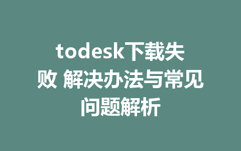 todesk下载失败 解决办法与常见问题解析